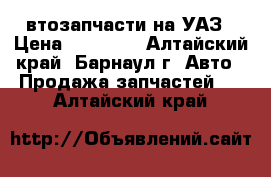 Aвтозапчасти на УАЗ › Цена ­ 10 000 - Алтайский край, Барнаул г. Авто » Продажа запчастей   . Алтайский край